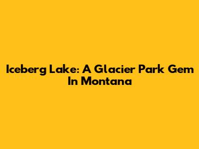 Iceberg Lake: A Glacier Park Gem In Montana