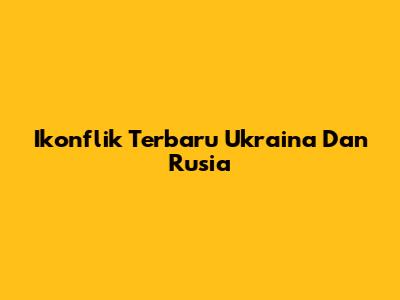 Ikonflik Terbaru Ukraina Dan Rusia