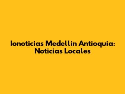 Ionoticias Medellin Antioquia: Noticias Locales