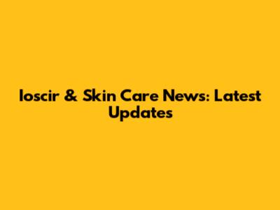 Ioscir & Skin Care News: Latest Updates