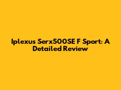 Iplexus Serx500SE F Sport: A Detailed Review