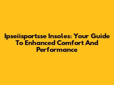Ipseiisportsse Insoles: Your Guide To Enhanced Comfort And Performance