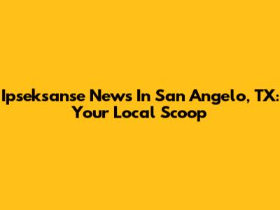 Ipseksanse News In San Angelo, TX: Your Local Scoop