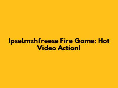 Ipselmzhfreese Fire Game: Hot Video Action!