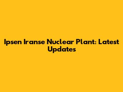 Ipsen Iranse Nuclear Plant: Latest Updates