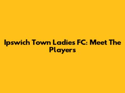 Ipswich Town Ladies FC: Meet The Players