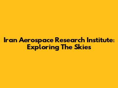 Iran Aerospace Research Institute: Exploring The Skies