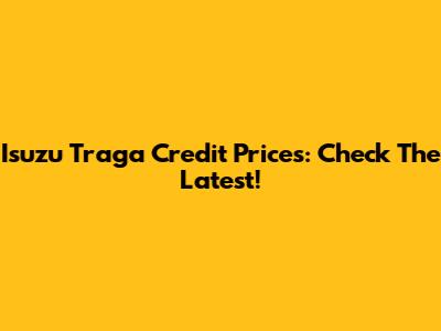 Isuzu Traga Credit Prices: Check The Latest!