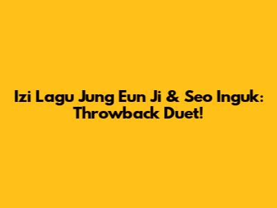 Izi Lagu Jung Eun Ji & Seo Inguk: Throwback Duet!