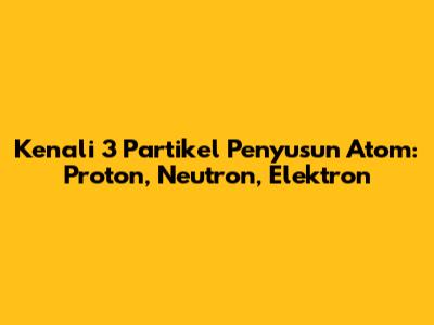 Kenali 3 Partikel Penyusun Atom: Proton, Neutron, Elektron