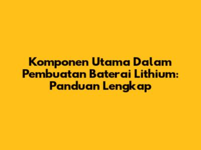 Komponen Utama Dalam Pembuatan Baterai Lithium: Panduan Lengkap