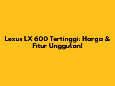 Lexus LX 600 Tertinggi: Harga & Fitur Unggulan!