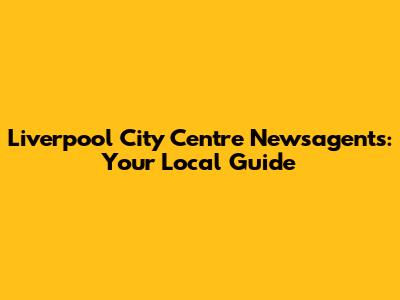 Liverpool City Centre Newsagents: Your Local Guide