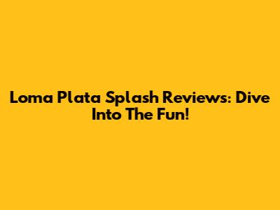 Loma Plata Splash Reviews: Dive Into The Fun!