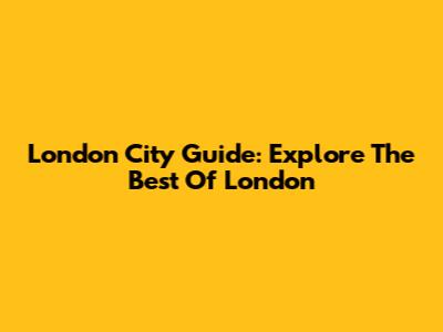London City Guide: Explore The Best Of London