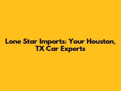 Lone Star Imports: Your Houston, TX Car Experts