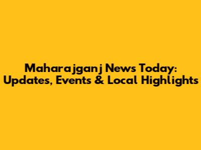 Maharajganj News Today: Updates, Events & Local Highlights