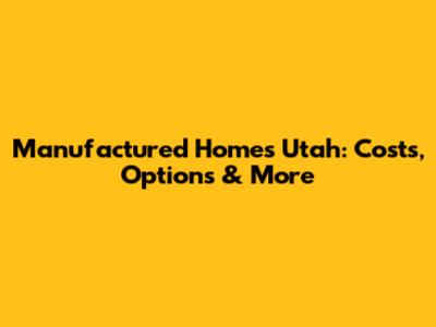 Manufactured Homes Utah: Costs, Options & More