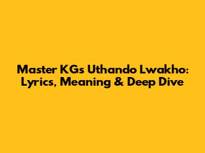Master KG's 'Uthando Lwakho': Lyrics, Meaning & Deep Dive