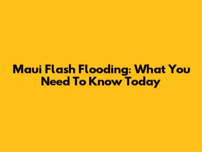 Maui Flash Flooding: What You Need To Know Today