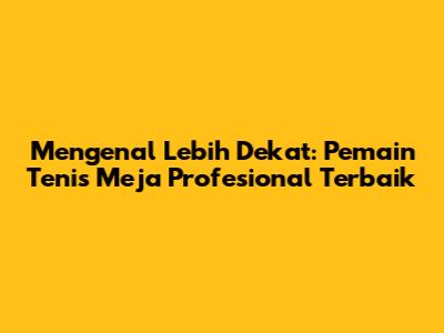 Mengenal Lebih Dekat: Pemain Tenis Meja Profesional Terbaik