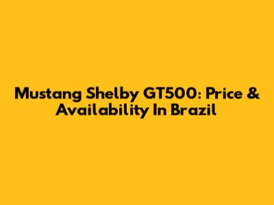 Mustang Shelby GT500: Price & Availability In Brazil