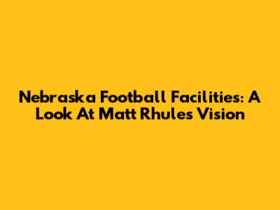 Nebraska Football Facilities: A Look At Matt Rhule's Vision
