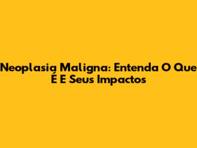 Neoplasia Maligna: Entenda O Que É E Seus Impactos