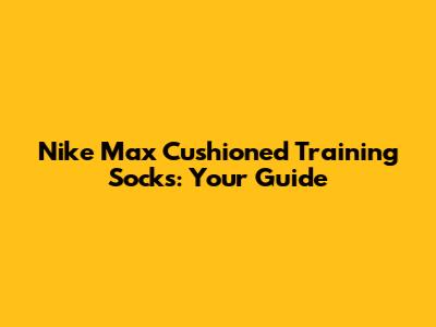 Nike Max Cushioned Training Socks: Your Guide