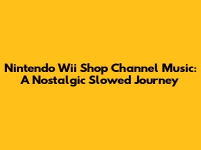 Nintendo Wii Shop Channel Music: A Nostalgic Slowed Journey