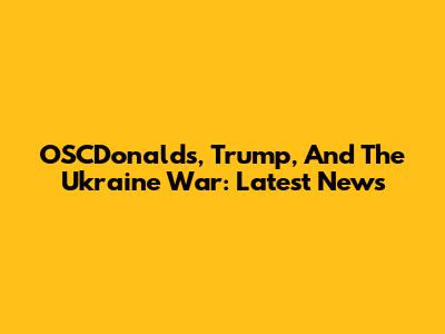OSCDonalds, Trump, And The Ukraine War: Latest News