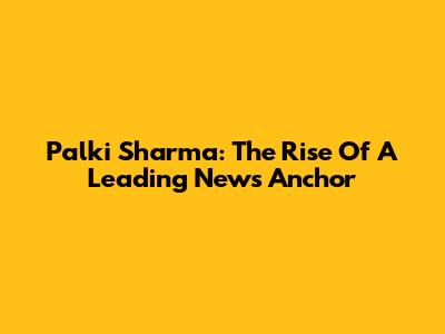 Palki Sharma: The Rise Of A Leading News Anchor