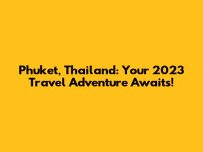 Phuket, Thailand: Your 2023 Travel Adventure Awaits!