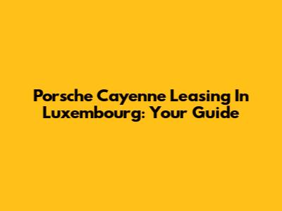 Porsche Cayenne Leasing In Luxembourg: Your Guide