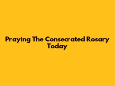 Praying The Consecrated Rosary Today