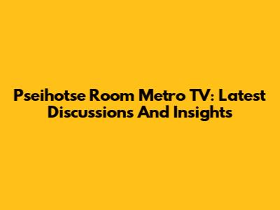 Pseihotse Room Metro TV: Latest Discussions And Insights