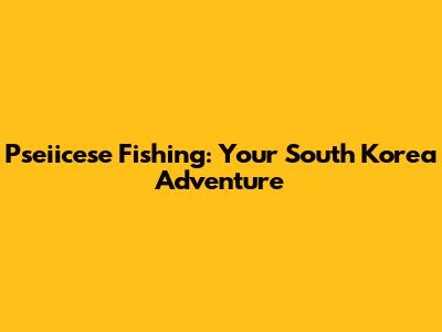 Pseiicese Fishing: Your South Korea Adventure