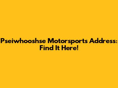 Pseiwhooshse Motorsports Address: Find It Here!