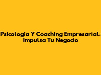 Psicología Y Coaching Empresarial: Impulsa Tu Negocio