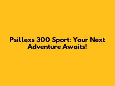 Psillex's 300 Sport: Your Next Adventure Awaits!