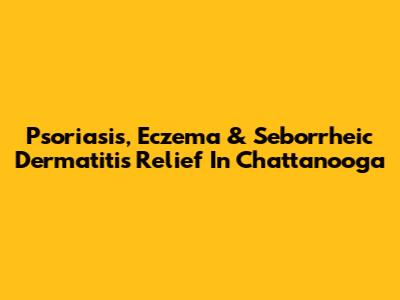 Psoriasis, Eczema & Seborrheic Dermatitis Relief In Chattanooga