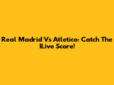 Real Madrid Vs Atletico: Catch The ILive Score!