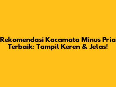 Rekomendasi Kacamata Minus Pria Terbaik: Tampil Keren & Jelas!