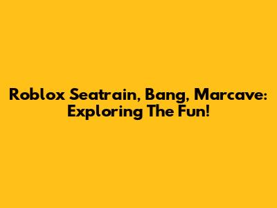 Roblox Seatrain, Bang, Marcave: Exploring The Fun!