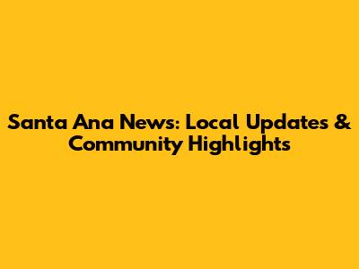 Santa Ana News: Local Updates & Community Highlights