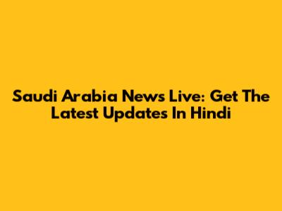 Saudi Arabia News Live: Get The Latest Updates In Hindi