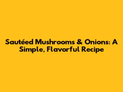 Sautéed Mushrooms & Onions: A Simple, Flavorful Recipe