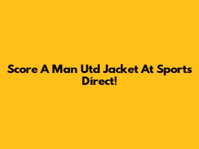 Score A Man Utd Jacket At Sports Direct!