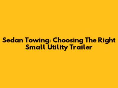 Sedan Towing: Choosing The Right Small Utility Trailer