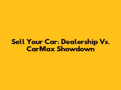 Sell Your Car: Dealership Vs. CarMax Showdown